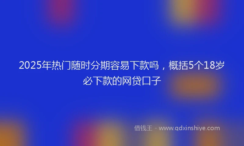 2025年热门随时分期容易下款吗，概括5个18岁必下款的网贷口子