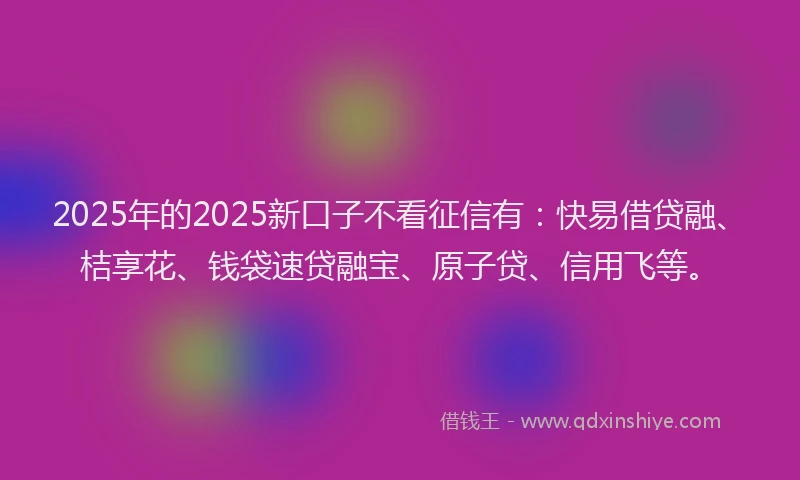 2025年的2025新口子不看征信有：快易借贷融、桔享花、钱袋速贷融宝、原子贷、信用飞等。