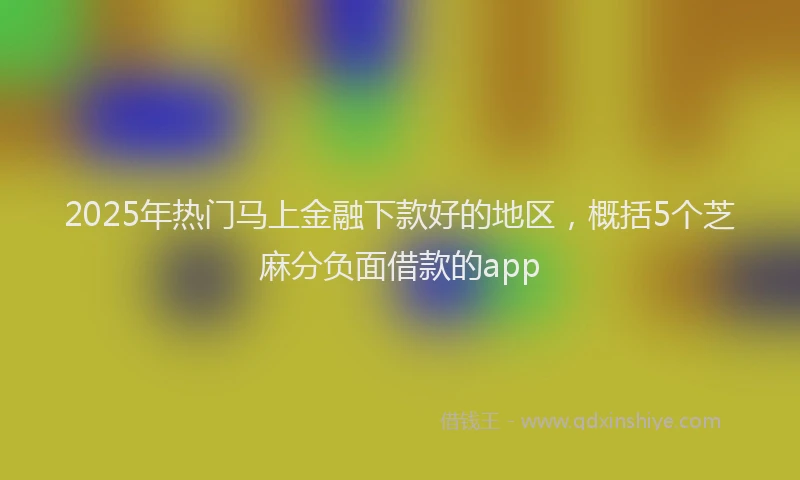 2025年热门马上金融下款好的地区，概括5个芝麻分负面借款的app