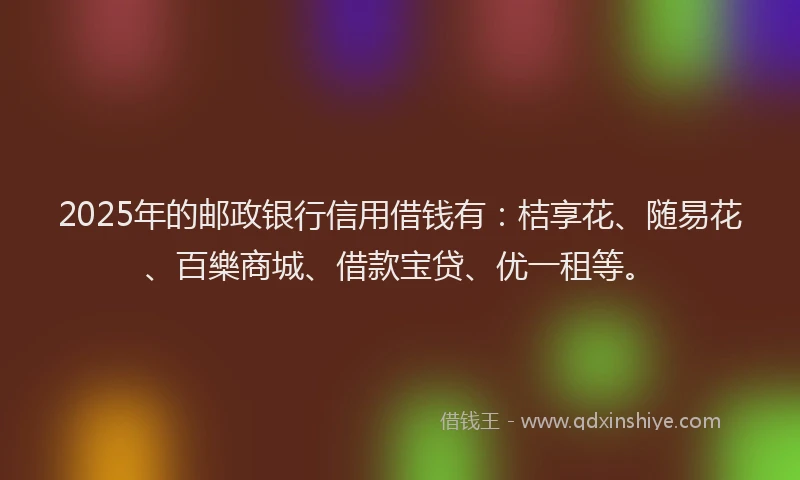 2025年的邮政银行信用借钱有：桔享花、随易花、百樂商城、借款宝贷、优一租等。