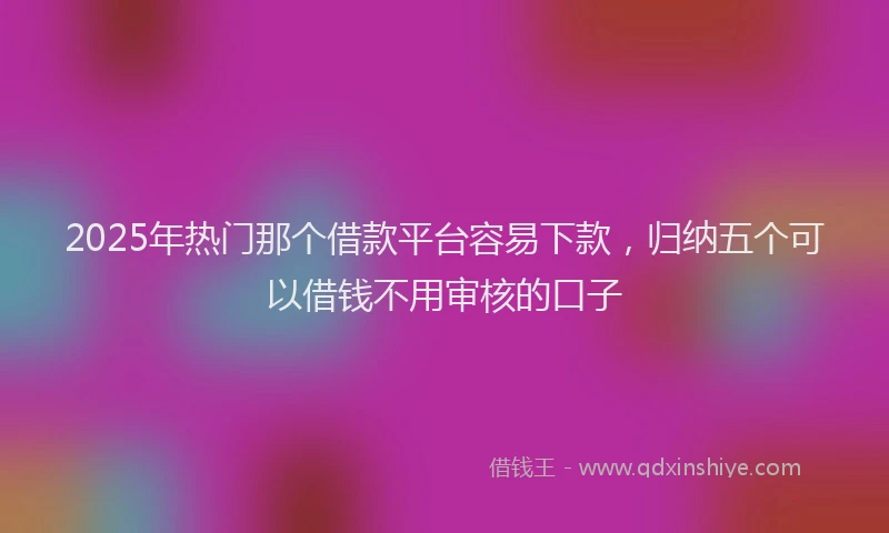2025年热门那个借款平台容易下款，归纳五个可以借钱不用审核的口子