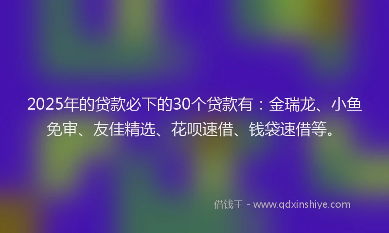 2025年的贷款必下的30个贷款有：金瑞龙、小鱼免审、友佳精选、花呗速借、钱袋速借等。