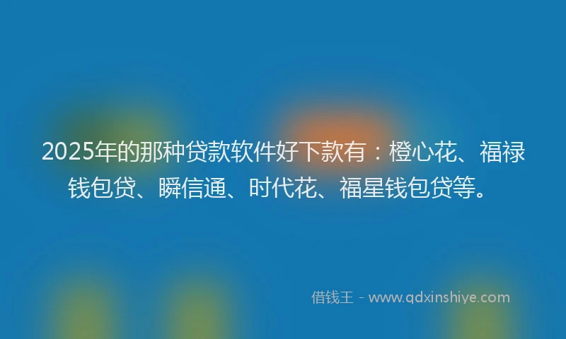 2025年的那种贷款软件好下款有：橙心花、福禄钱包贷、瞬信通、时代花、福星钱包贷等。