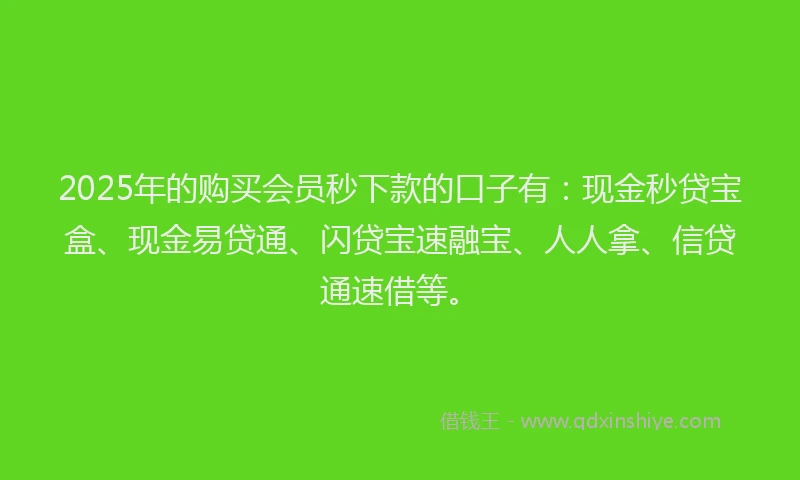 2025年的购买会员秒下款的口子有：现金秒贷宝盒、现金易贷通、闪贷宝速融宝、人人拿、信贷通速借等。
