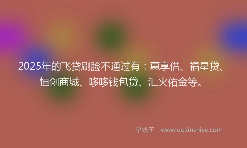 2025年的飞贷刷脸不通过有：惠享借、福星贷、恒创商城、哆哆钱包贷、汇火佑金等。