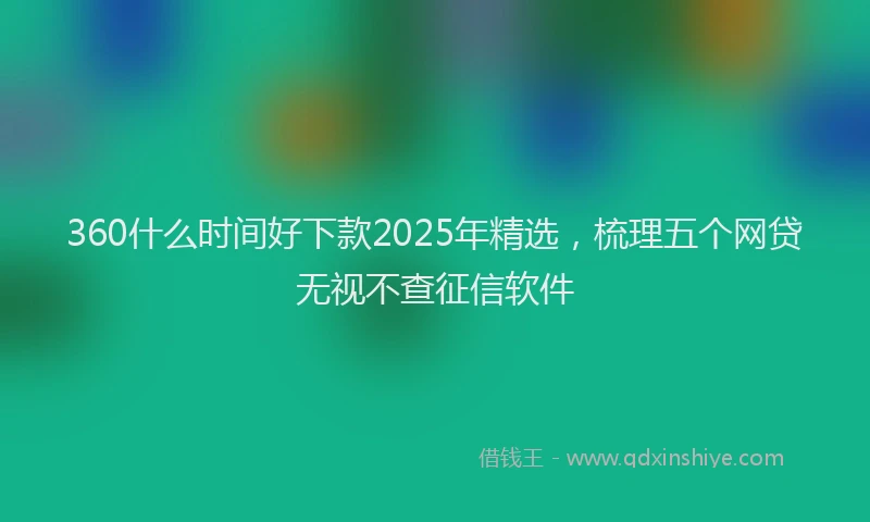 360什么时间好下款2025年精选，梳理五个网贷无视不查征信软件