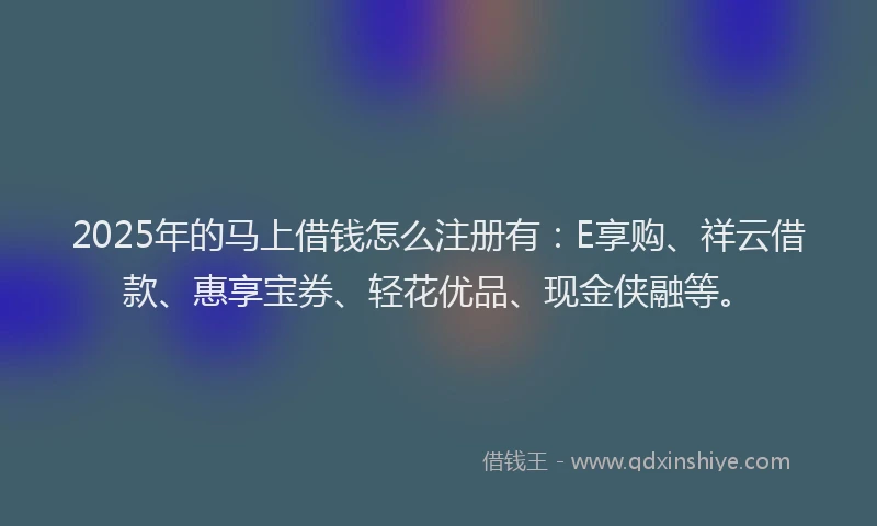 2025年的马上借钱怎么注册有：E享购、祥云借款、惠享宝券、轻花优品、现金侠融等。