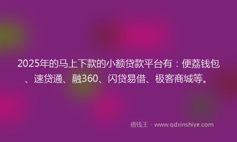 2025年的马上下款的小额贷款平台有：便荔钱包、速贷通、融360、闪贷易借、极客商城等。