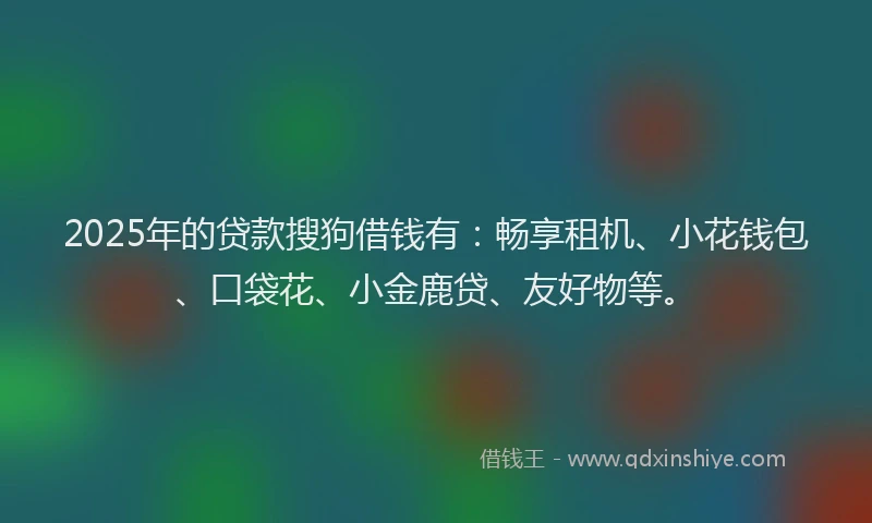 2025年的贷款搜狗借钱有：畅享租机、小花钱包、口袋花、小金鹿贷、友好物等。