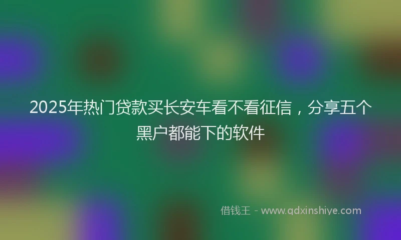 2025年热门贷款买长安车看不看征信，分享五个黑户都能下的软件