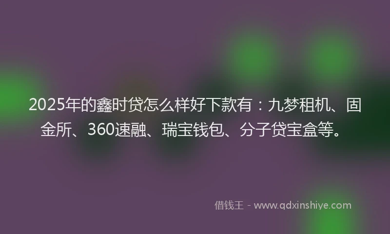 2025年的鑫时贷怎么样好下款有：九梦租机、固金所、360速融、瑞宝钱包、分子贷宝盒等。