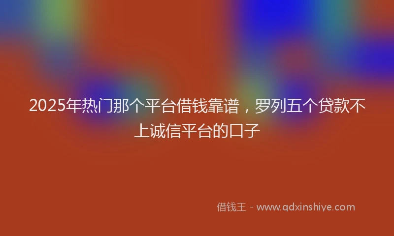 2025年热门那个平台借钱靠谱，罗列五个贷款不上诚信平台的口子