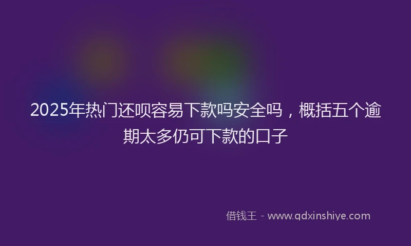 2025年热门还呗容易下款吗安全吗，概括五个逾期太多仍可下款的口子