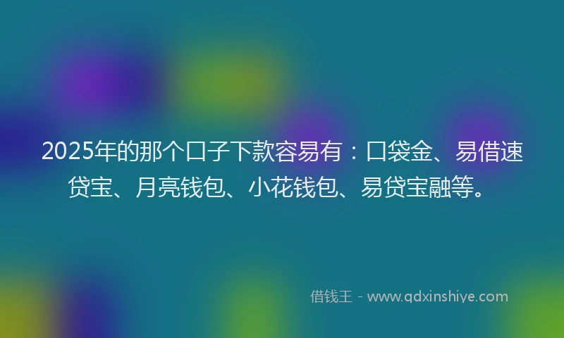 2025年的那个口子下款容易有：口袋金、易借速贷宝、月亮钱包、小花钱包、易贷宝融等。