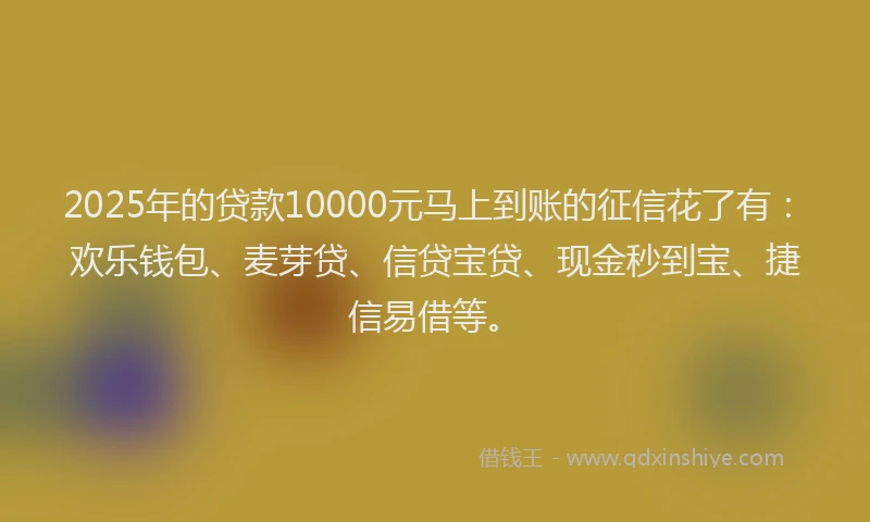 2025年的贷款10000元马上到账的征信花了有：欢乐钱包、麦芽贷、信贷宝贷、现金秒到宝、捷信易借等。