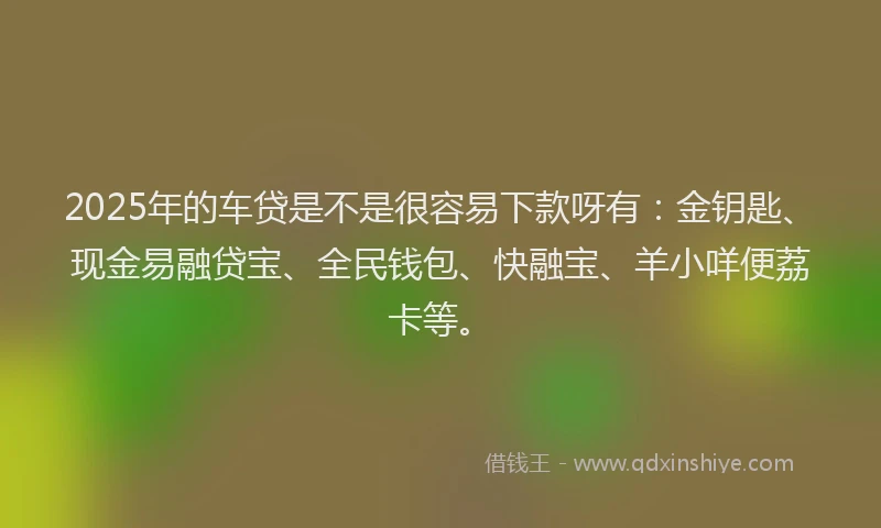 2025年的车贷是不是很容易下款呀有：金钥匙、现金易融贷宝、全民钱包、快融宝、羊小咩便荔卡等。