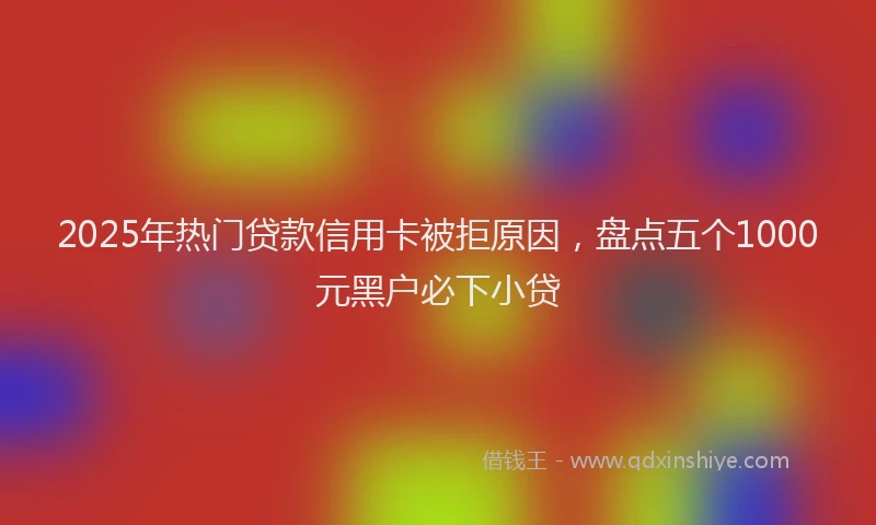 2025年热门贷款信用卡被拒原因，盘点五个1000元黑户必下小贷