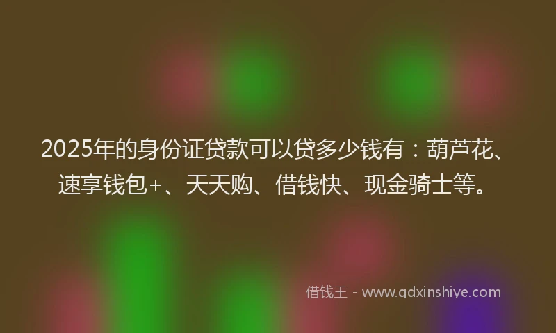 2025年的身份证贷款可以贷多少钱有：葫芦花、速享钱包+、天天购、借钱快、现金骑士等。