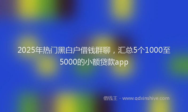 2025年热门黑白户借钱群聊，汇总5个1000至5000的小额贷款app