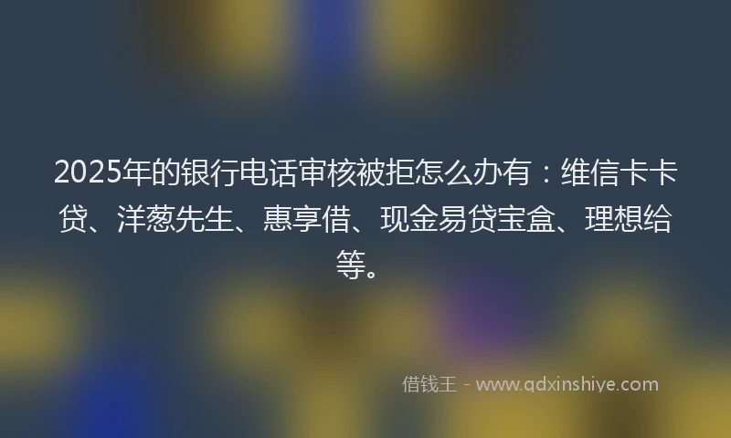 2025年的银行电话审核被拒怎么办有：维信卡卡贷、洋葱先生、惠享借、现金易贷宝盒、理想给等。