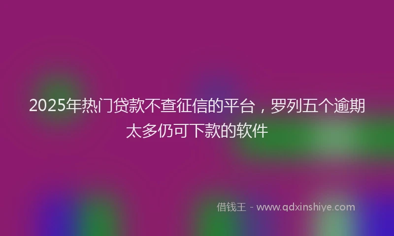 2025年热门贷款不查征信的平台，罗列五个逾期太多仍可下款的软件