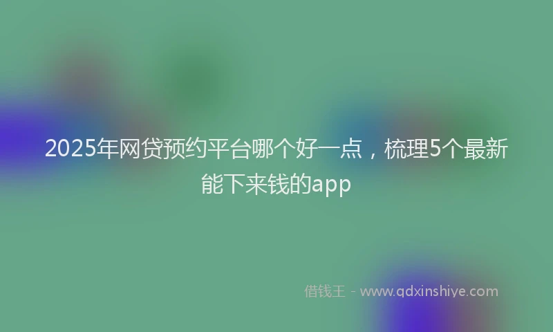 2025年网贷预约平台哪个好一点，梳理5个最新能下来钱的app