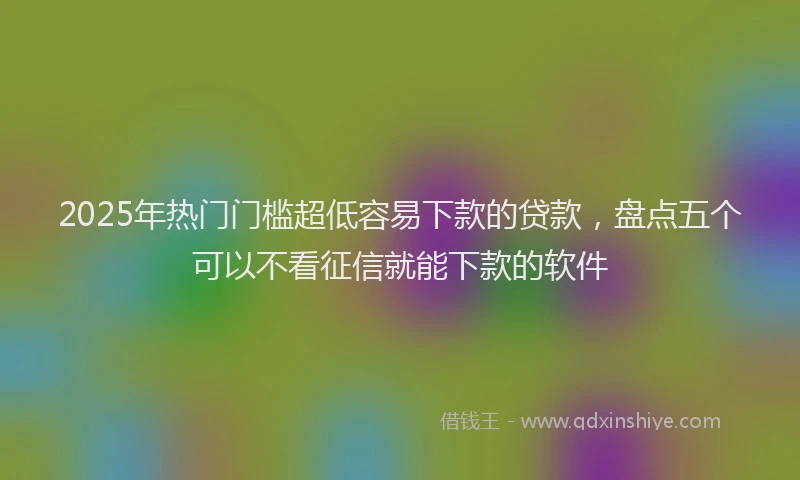2025年热门门槛超低容易下款的贷款，盘点五个可以不看征信就能下款的软件