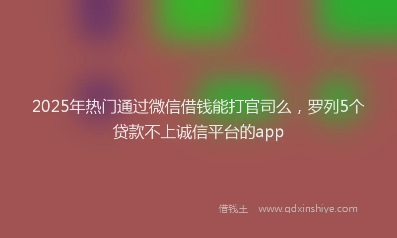 2025年热门通过微信借钱能打官司么，罗列5个贷款不上诚信平台的app