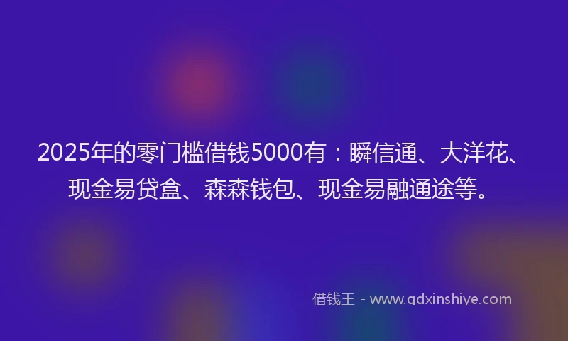 2025年的零门槛借钱5000有：瞬信通、大洋花、现金易贷盒、森森钱包、现金易融通途等。