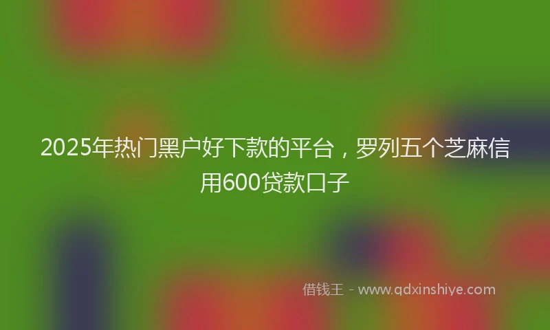 2025年热门黑户好下款的平台，罗列五个芝麻信用600贷款口子