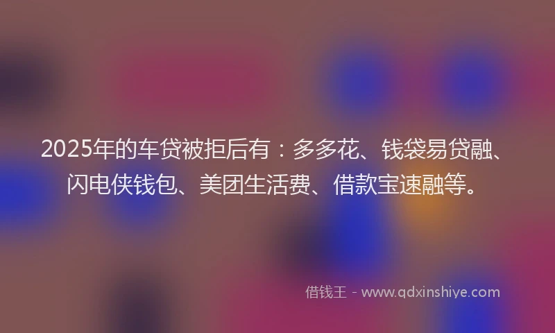2025年的车贷被拒后有：多多花、钱袋易贷融、闪电侠钱包、美团生活费、借款宝速融等。