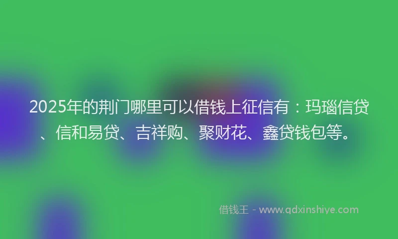 2025年的荆门哪里可以借钱上征信有：玛瑙信贷、信和易贷、吉祥购、聚财花、鑫贷钱包等。