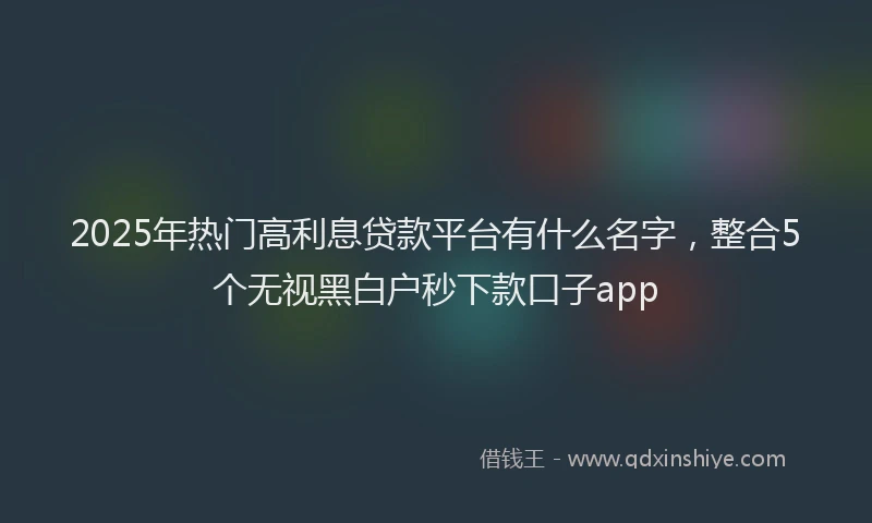 2025年热门高利息贷款平台有什么名字，整合5个无视黑白户秒下款口子app