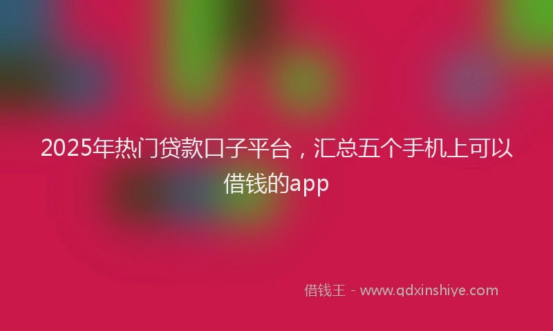 2025年热门贷款口子平台，汇总五个手机上可以借钱的app