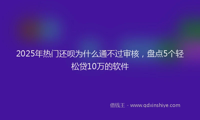 2025年热门还呗为什么通不过审核，盘点5个轻松贷10万的软件
