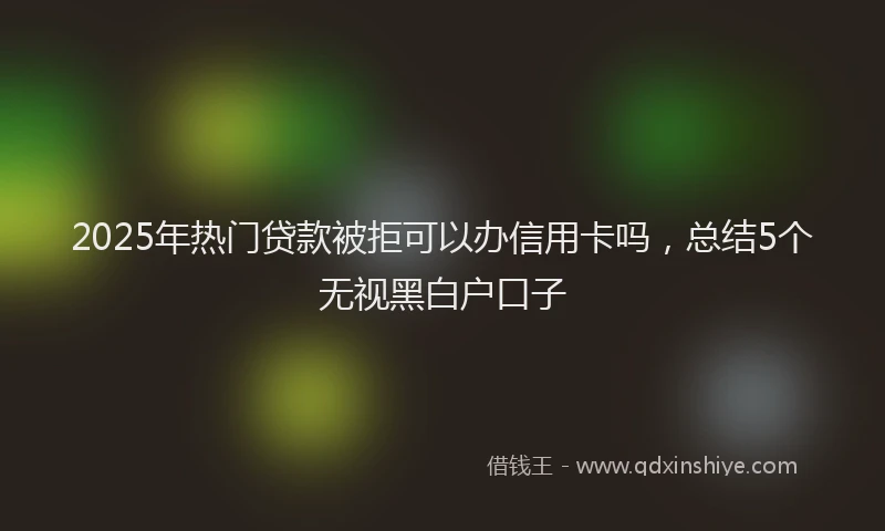 2025年热门贷款被拒可以办信用卡吗，总结5个无视黑白户口子