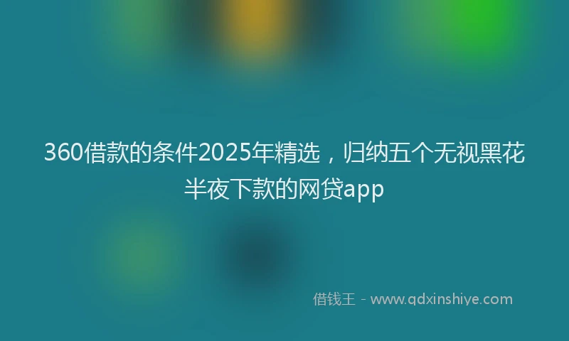 360借款的条件2025年精选，归纳五个无视黑花半夜下款的网贷app