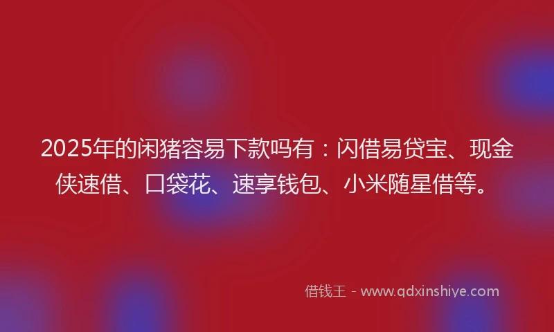 2025年的闲猪容易下款吗有：闪借易贷宝、现金侠速借、口袋花、速享钱包、小米随星借等。