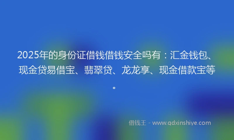 2025年的身份证借钱借钱安全吗有：汇金钱包、现金贷易借宝、翡翠贷、龙龙享、现金借款宝等。