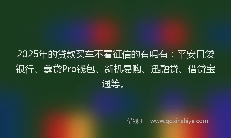 2025年的贷款买车不看征信的有吗有：平安口袋银行、鑫贷Pro钱包、新机易购、迅融贷、借贷宝通等。