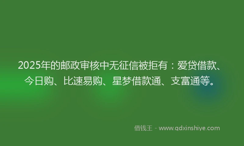 2025年的邮政审核中无征信被拒有：爱贷借款、今日购、比速易购、星梦借款通、支富通等。