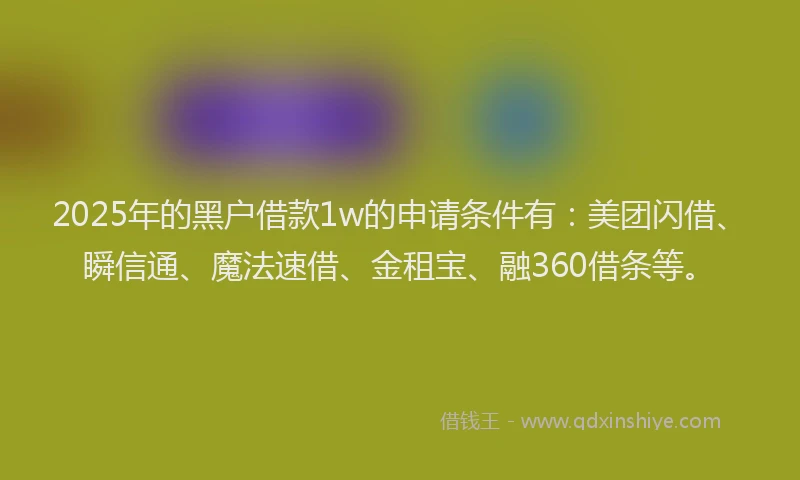 2025年的黑户借款1w的申请条件有：美团闪借、瞬信通、魔法速借、金租宝、融360借条等。