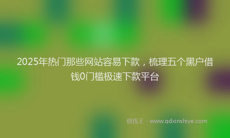 2025年热门那些网站容易下款，梳理五个黑户借钱0门槛极速下款平台