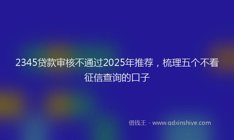 2345贷款审核不通过2025年推荐，梳理五个不看征信查询的口子