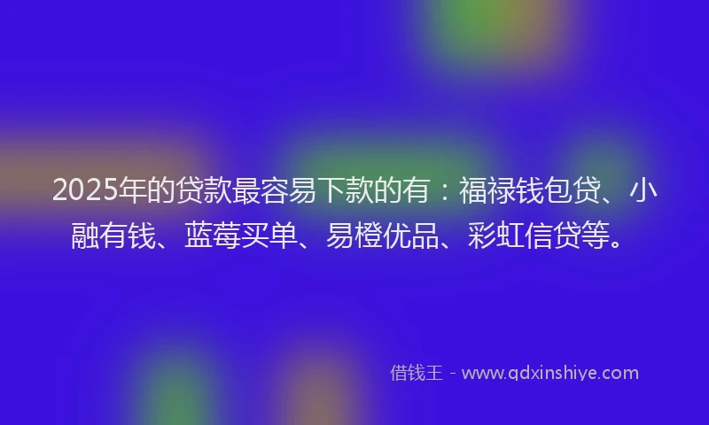 2025年的贷款最容易下款的有：福禄钱包贷、小融有钱、蓝莓买单、易橙优品、彩虹信贷等。
