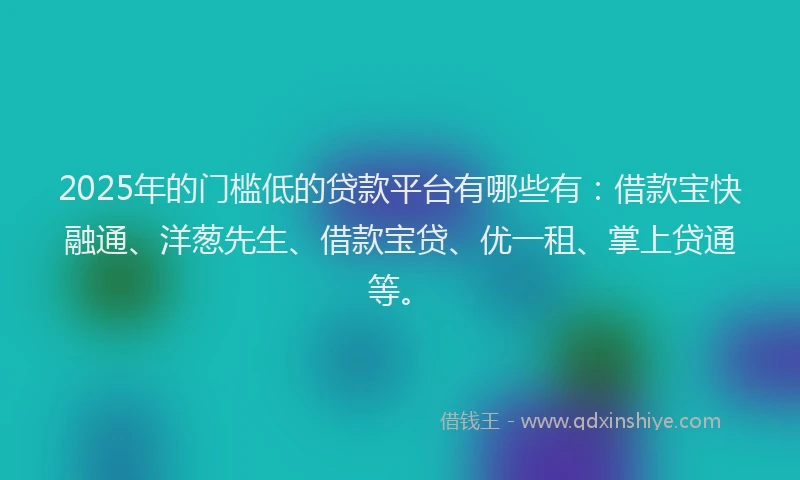 2025年的门槛低的贷款平台有哪些有：借款宝快融通、洋葱先生、借款宝贷、优一租、掌上贷通等。