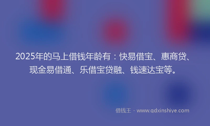 2025年的马上借钱年龄有：快易借宝、惠商贷、现金易借通、乐借宝贷融、钱速达宝等。