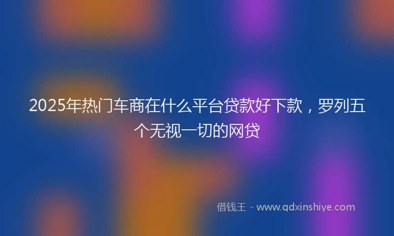 2025年热门车商在什么平台贷款好下款，罗列五个无视一切的网贷