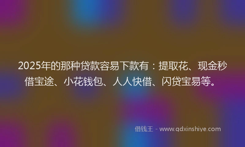 2025年的那种贷款容易下款有：提取花、现金秒借宝途、小花钱包、人人快借、闪贷宝易等。