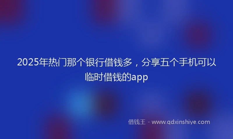 2025年热门那个银行借钱多，分享五个手机可以临时借钱的app